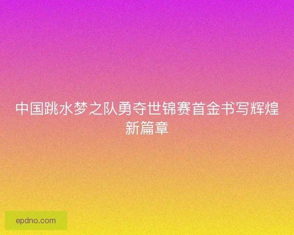 中国跳水梦之队勇夺世锦赛首金书写辉煌新篇章 中国跳水梦之队勇夺世锦赛首金书写辉煌新篇章