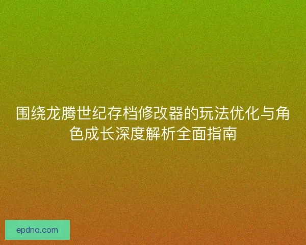 围绕龙腾世纪存档修改器的玩法优化与角色成长深度解析全面指南