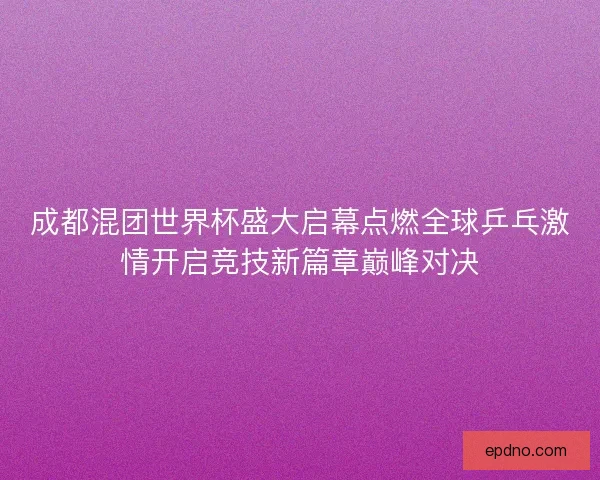 成都混团世界杯盛大启幕点燃全球乒乓激情开启竞技新篇章巅峰对决