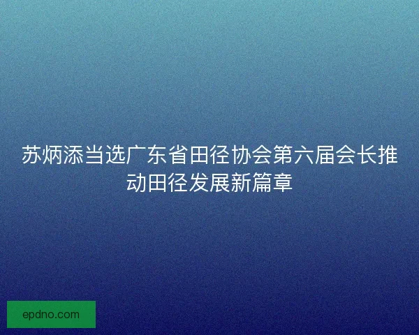 苏炳添当选广东省田径协会第六届会长推动田径发展新篇章