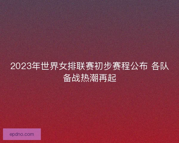 2023年世界女排联赛初步赛程公布 各队备战热潮再起