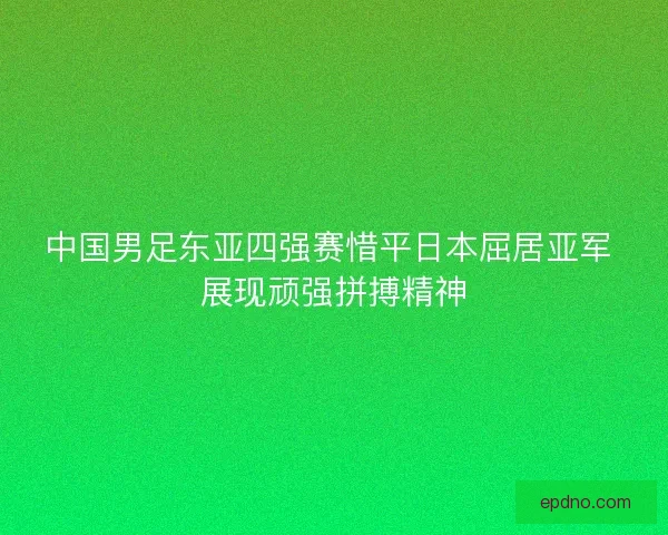 中国男足东亚四强赛惜平日本屈居亚军 展现顽强拼搏精神