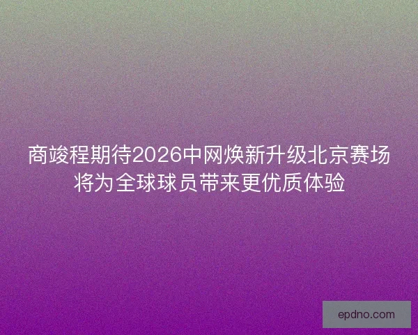 商竣程期待2026中网焕新升级北京赛场将为全球球员带来更优质体验