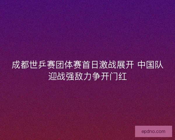 成都世乒赛团体赛首日激战展开 中国队迎战强敌力争开门红