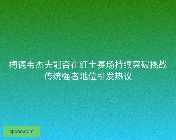 梅德韦杰夫能否在红土赛场持续突破挑战传统强者地位引发热议