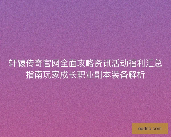 轩辕传奇官网全面攻略资讯活动福利汇总指南玩家成长职业副本装备解析