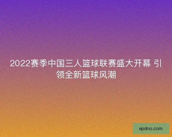 2022赛季中国三人篮球联赛盛大开幕 引领全新篮球风潮