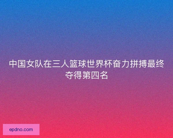 中国女队在三人篮球世界杯奋力拼搏最终夺得第四名