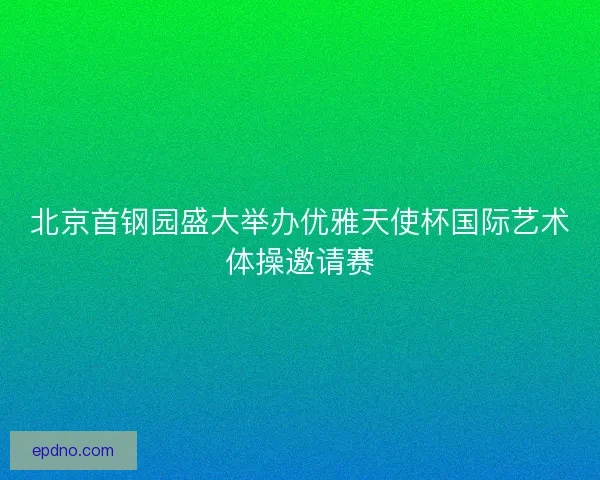 北京首钢园盛大举办优雅天使杯国际艺术体操邀请赛