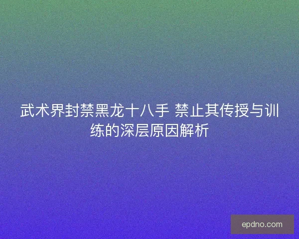 武术界封禁黑龙十八手 禁止其传授与训练的深层原因解析