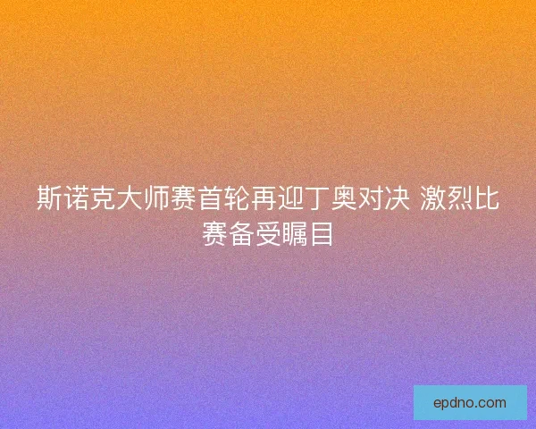斯诺克大师赛首轮再迎丁奥对决 激烈比赛备受瞩目