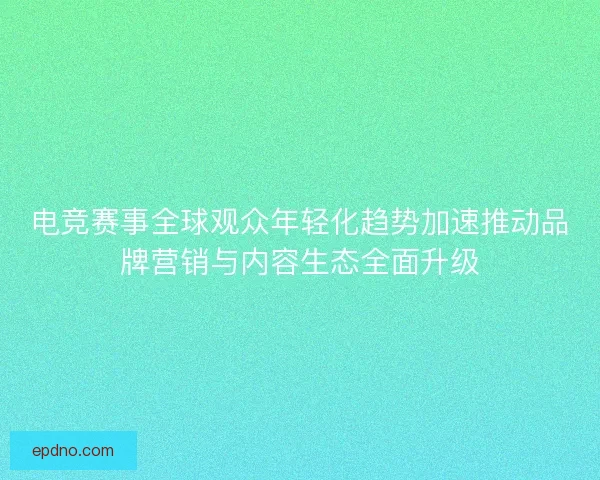 电竞赛事全球观众年轻化趋势加速推动品牌营销与内容生态全面升级