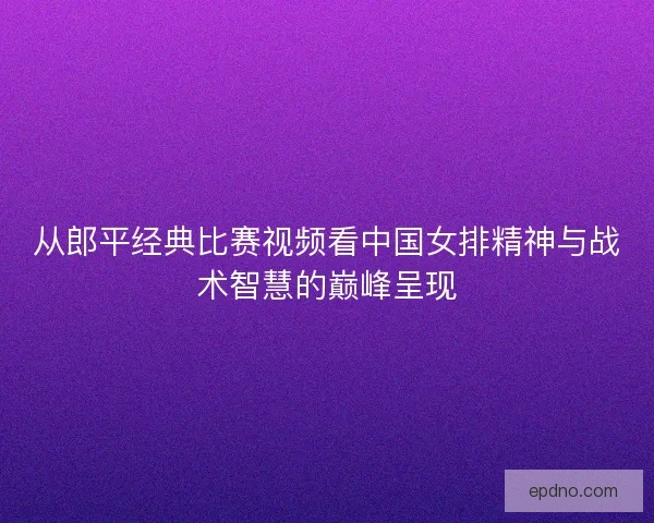 从郎平经典比赛视频看中国女排精神与战术智慧的巅峰呈现 从郎平经典比赛视频看中国女排精神与战术智慧的巅峰呈现