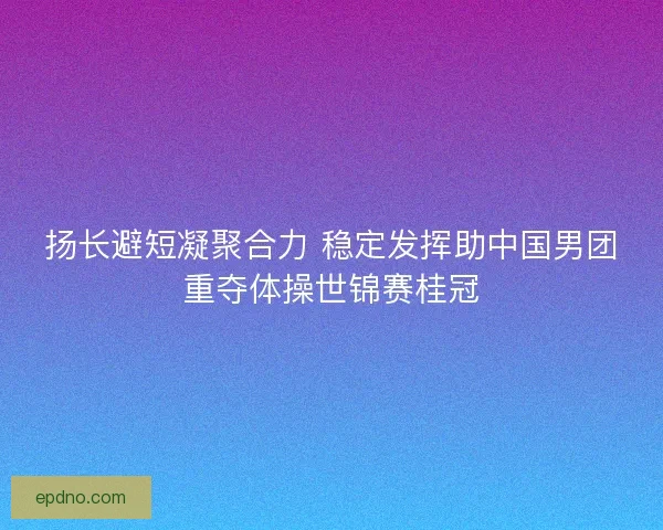 扬长避短凝聚合力 稳定发挥助中国男团重夺体操世锦赛桂冠