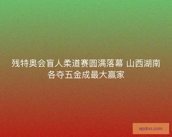 残特奥会盲人柔道赛圆满落幕 山西湖南各夺五金成最大赢家 残特奥会盲人柔道赛圆满落幕 山西湖南各夺五金成最大赢家