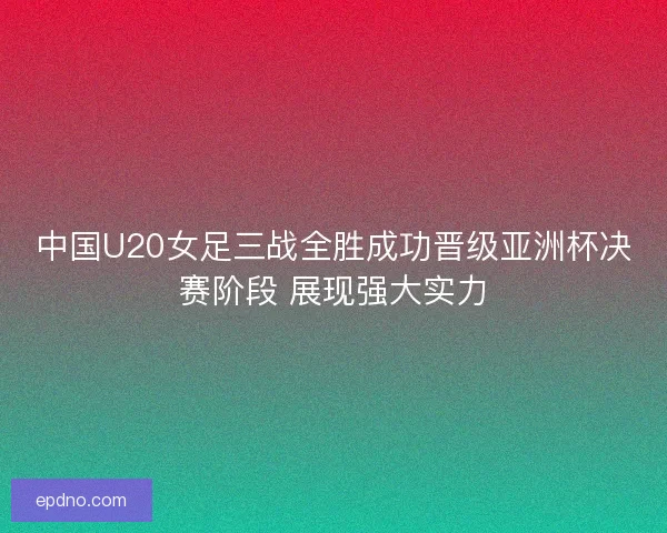 中国U20女足三战全胜成功晋级亚洲杯决赛阶段 展现强大实力