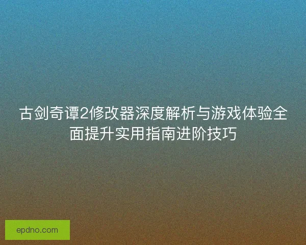 古剑奇谭2修改器深度解析与游戏体验全面提升实用指南进阶技巧