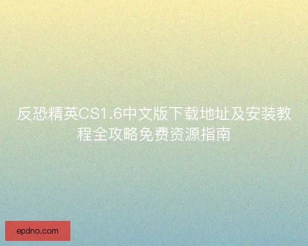 反恐精英CS1.6中文版下载地址及安装教程全攻略免费资源指南
