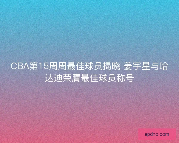 CBA第15周周最佳球员揭晓 姜宇星与哈达迪荣膺最佳球员称号