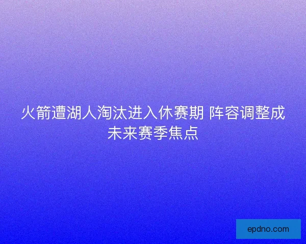 火箭遭湖人淘汰进入休赛期 阵容调整成未来赛季焦点 火箭遭湖人淘汰进入休赛期 阵容调整成未来赛季焦点